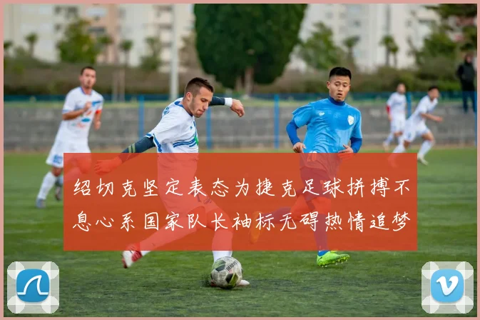 绍切克坚定表态为捷克足球拼搏不息心系国家队长袖标无碍热情追梦