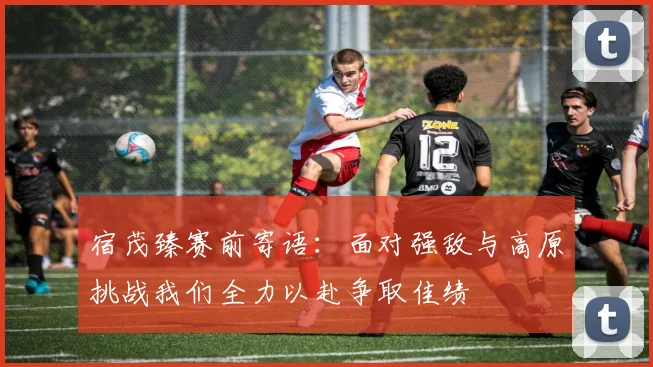 宿茂臻赛前寄语：面对强敌与高原挑战我们全力以赴争取佳绩