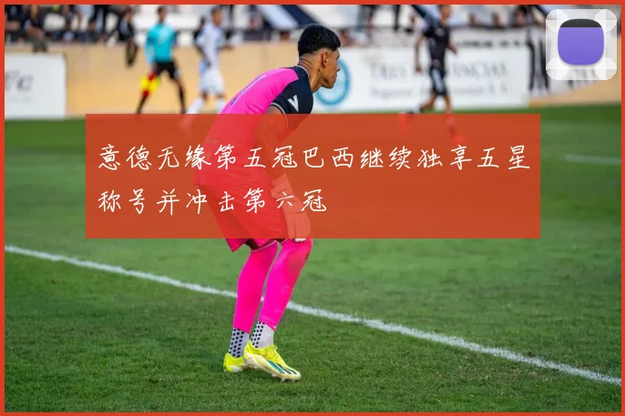 意德无缘第五冠巴西继续独享五星称号并冲击第六冠