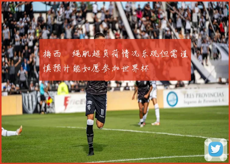 梅西腘绳肌超负荷情况乐观但需谨慎预计能如愿参加世界杯