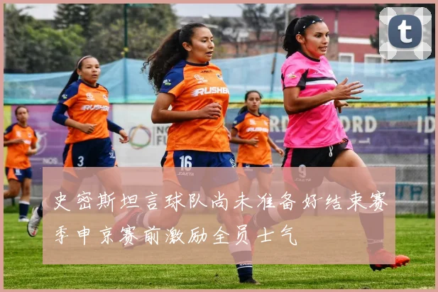 史密斯坦言球队尚未准备好结束赛季申京赛前激励全员士气