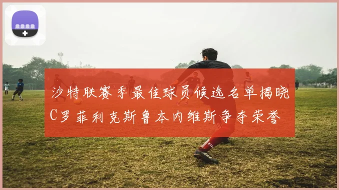 沙特联赛季最佳球员候选名单揭晓C罗菲利克斯鲁本内维斯争夺荣誉