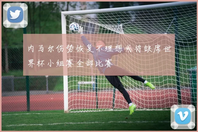 内马尔伤势恢复不理想或将缺席世界杯小组赛全部比赛