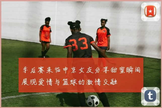 季后赛来临申京女友分享甜蜜瞬间展现爱情与篮球的激情交融