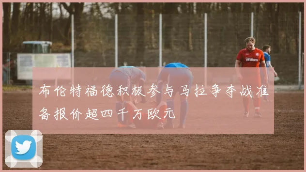 布伦特福德积极参与马拉争夺战准备报价超四千万欧元