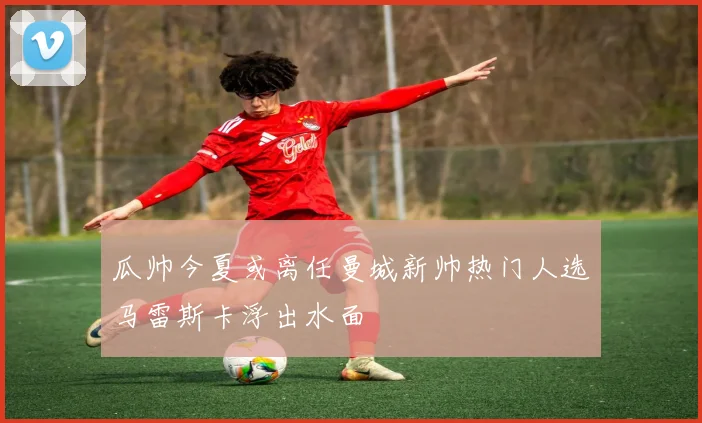瓜帅今夏或离任曼城新帅热门人选马雷斯卡浮出水面