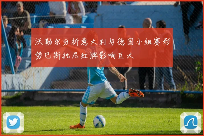 沃勒尔分析意大利与德国小组赛形势巴斯托尼红牌影响巨大
