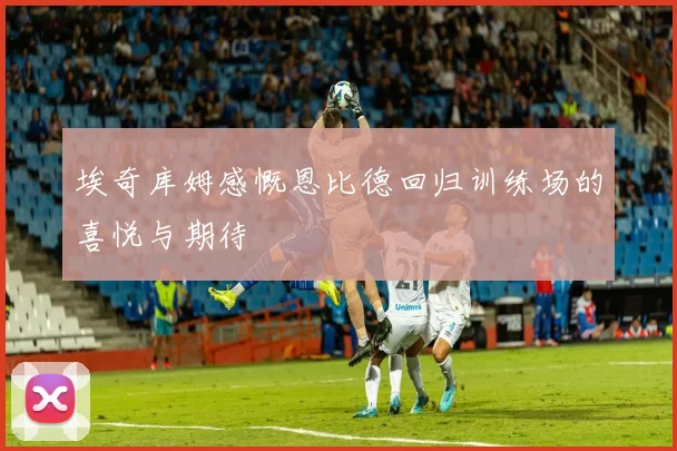 埃奇库姆感慨恩比德回归训练场的喜悦与期待