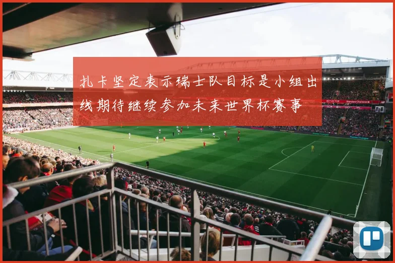 扎卡坚定表示瑞士队目标是小组出线期待继续参加未来世界杯赛事