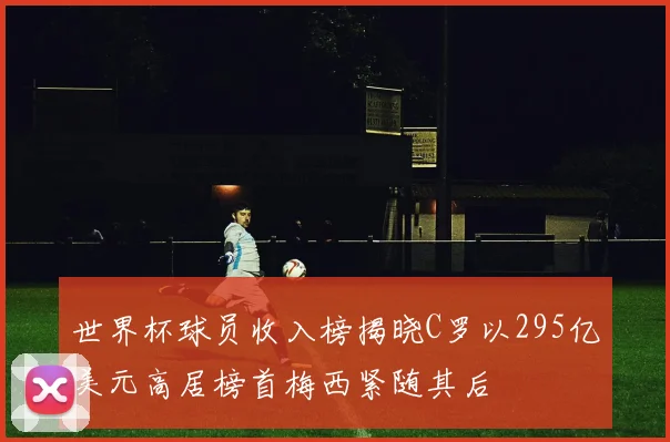 世界杯球员收入榜揭晓C罗以295亿美元高居榜首梅西紧随其后