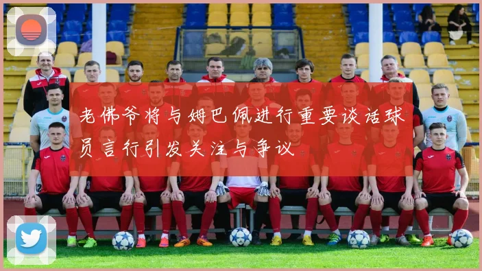 老佛爷将与姆巴佩进行重要谈话球员言行引发关注与争议