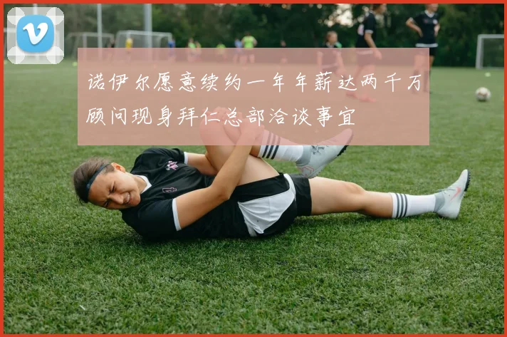 诺伊尔愿意续约一年年薪达两千万顾问现身拜仁总部洽谈事宜