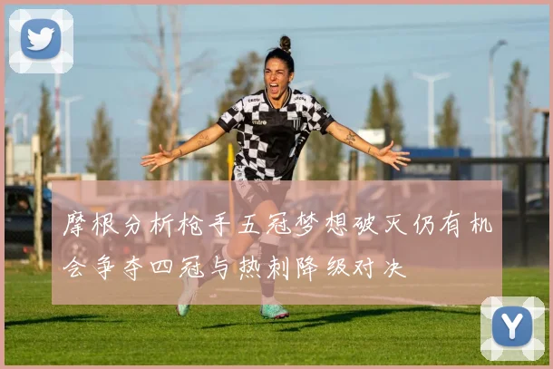 摩根分析枪手五冠梦想破灭仍有机会争夺四冠与热刺降级对决