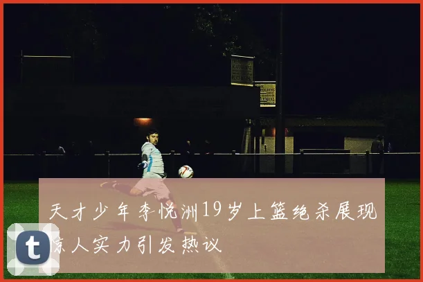 天才少年李悦洲19岁上篮绝杀展现惊人实力引发热议