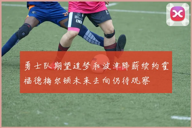 勇士队期望追梦和波津降薪续约霍福德梅尔顿未来去向仍待观察