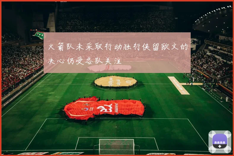 火箭队未采取行动独行侠留欧文的决心仍受各队关注