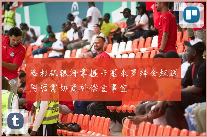 洛杉矶银河掌握卡塞米罗转会权迈阿密需协商补偿金事宜