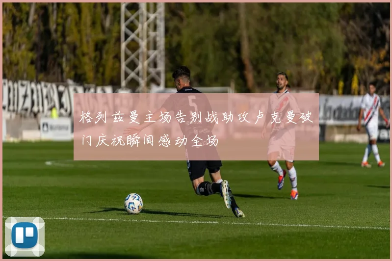 格列兹曼主场告别战助攻卢克曼破门庆祝瞬间感动全场