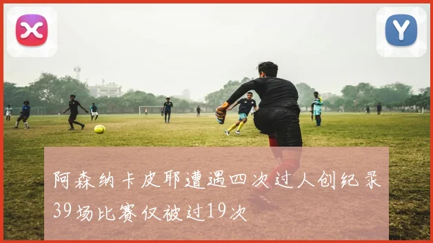 阿森纳卡皮耶遭遇四次过人创纪录39场比赛仅被过19次