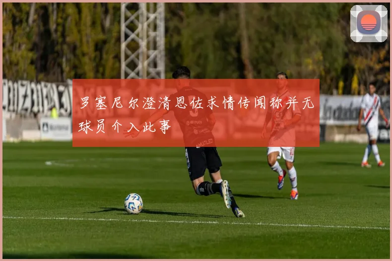 罗塞尼尔澄清恩佐求情传闻称并无球员介入此事