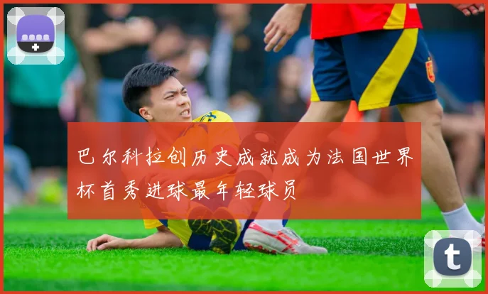 巴尔科拉创历史成就成为法国世界杯首秀进球最年轻球员