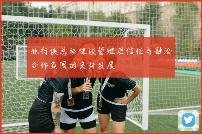 独行侠总经理谈管理层信任与融洽合作氛围的良好发展