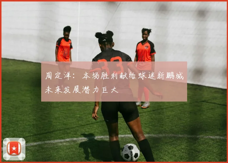 周定洋：本场胜利献给球迷新鹏城未来发展潜力巨大