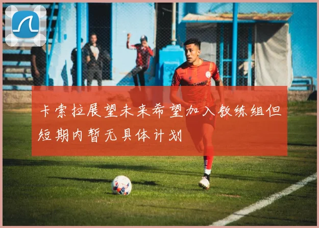 卡索拉展望未来希望加入教练组但短期内暂无具体计划