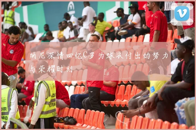纳尼深情回忆C罗为球衣付出的努力与荣耀时刻