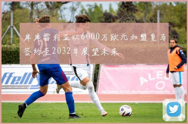 库库雷利亚以6000万欧元加盟皇马签约至2032年展望未来