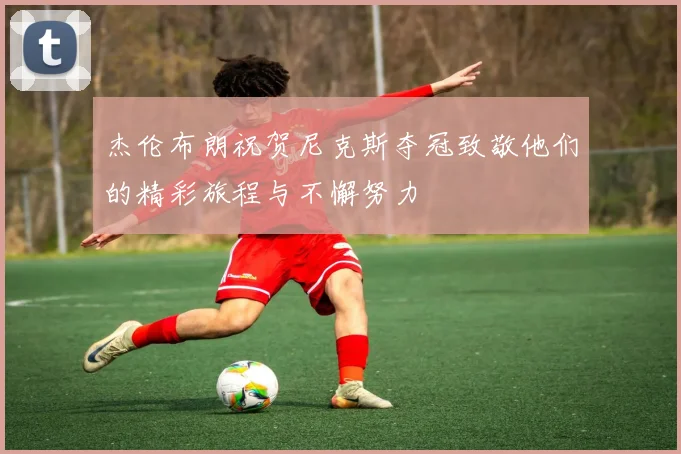 杰伦布朗祝贺尼克斯夺冠致敬他们的精彩旅程与不懈努力