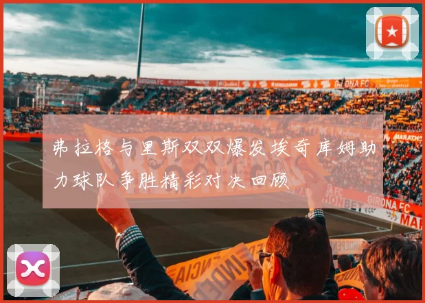 弗拉格与里斯双双爆发埃奇库姆助力球队争胜精彩对决回顾